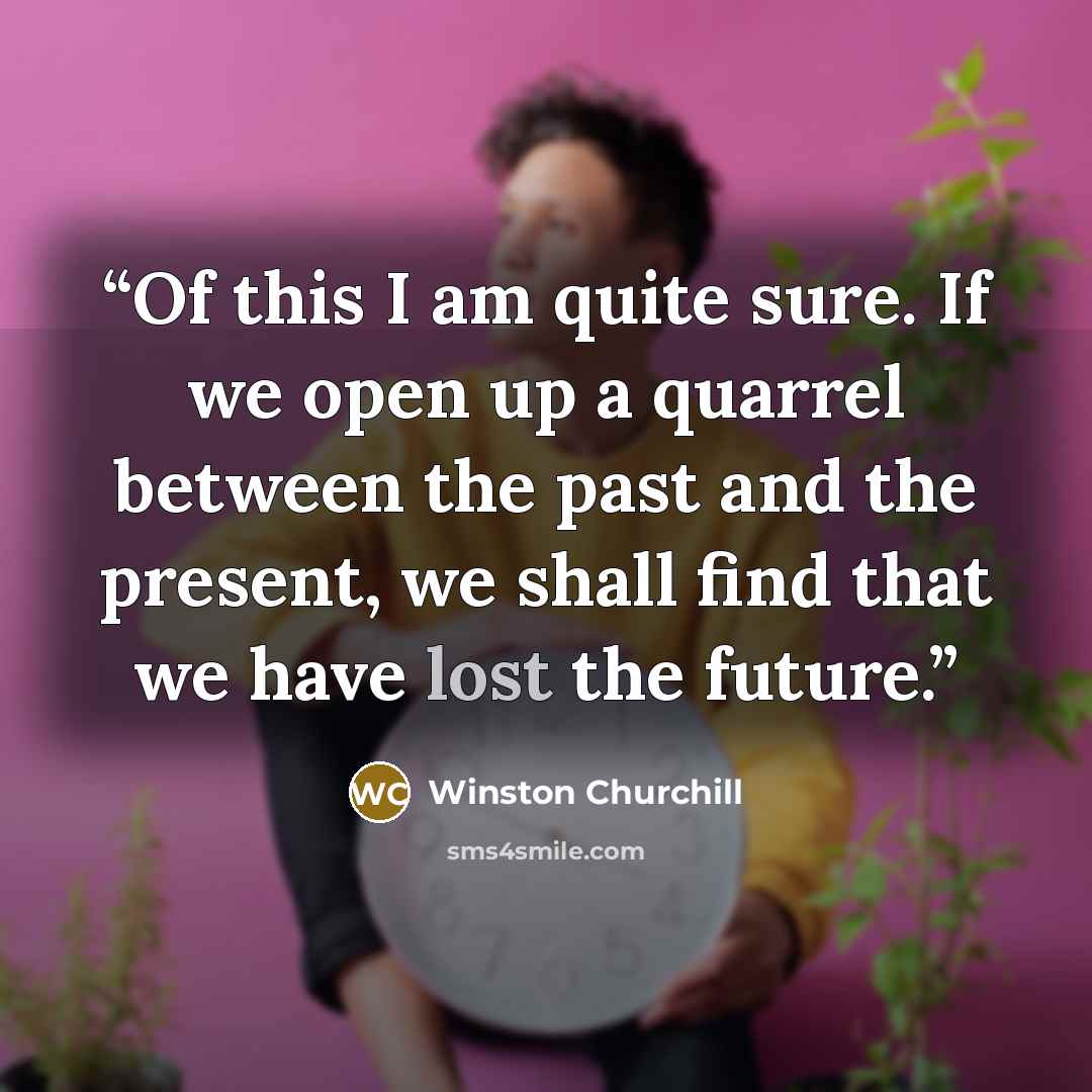 “Of this I am quite sure. If we open up a quarrel between the past and the present, we shall find that we have lost the future.” quote by Winston Churchill