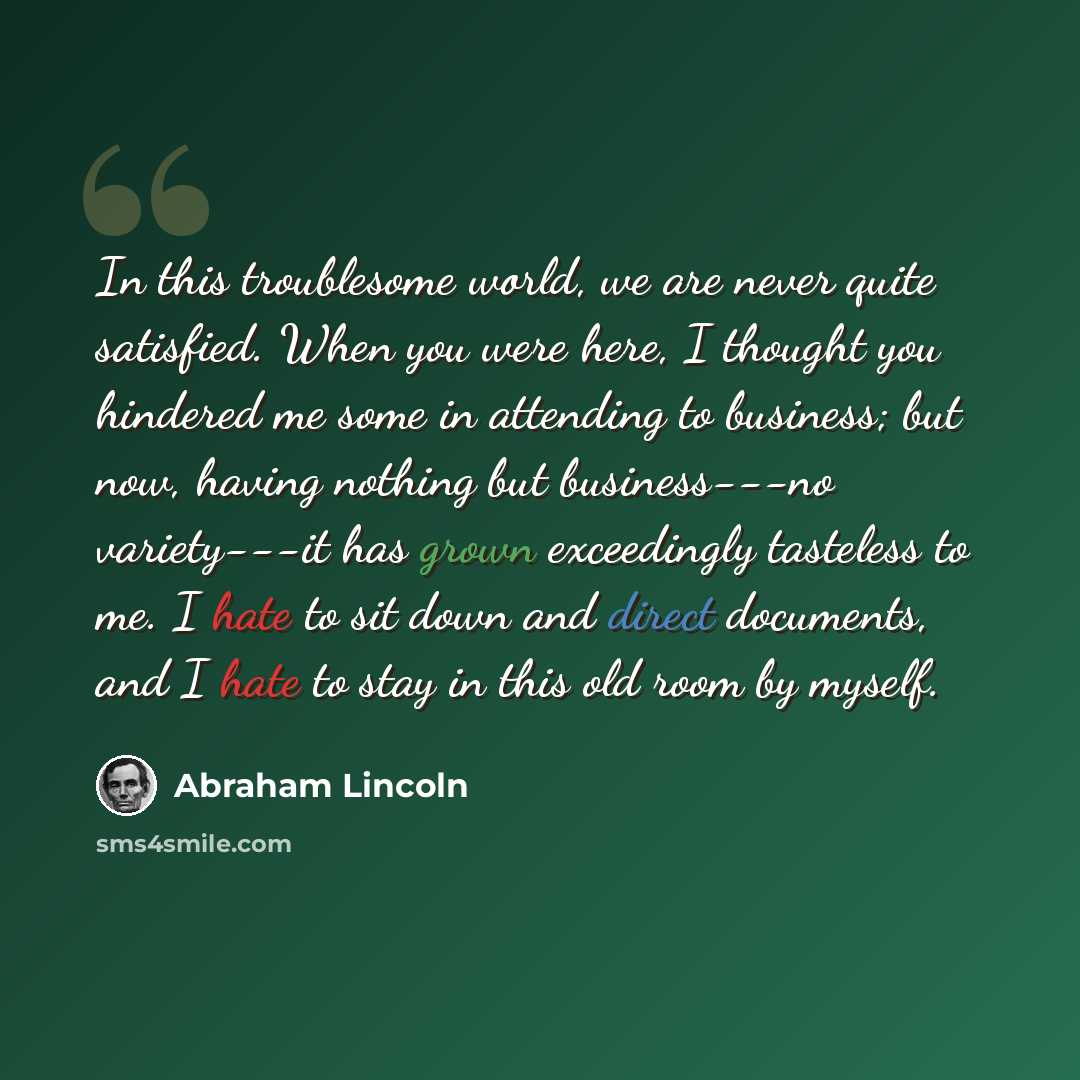 “In this troublesome world, we are never quite satisfied. When you were here, I thought you hindered me some in attending to business; but now, having nothing but business---no variety---it has grown exceedingly tasteless to me. I hate to sit down and direct documents, and I hate to stay in this…” quote by Abraham Lincoln