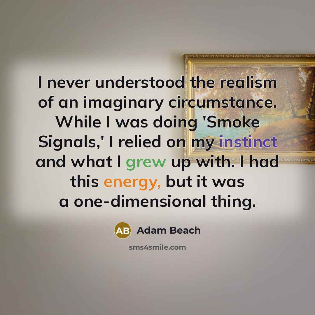 “I never understood the realism of an imaginary circumstance. While I was doing 'Smoke Signals,' I relied on my instinct and what I grew up with. I had this energy, but it was a one-dimensional thing.” quote by Adam Beach