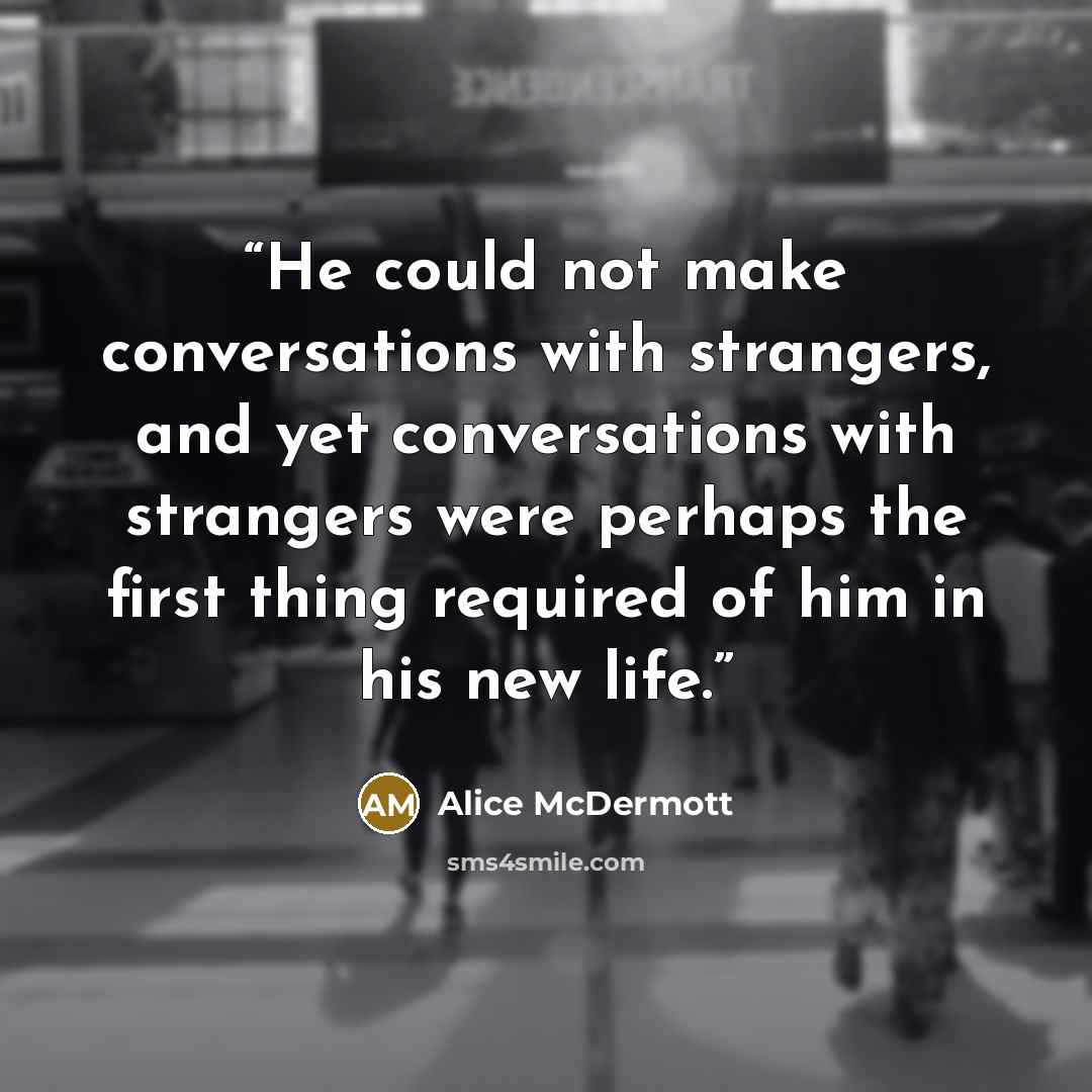 “He could not make conversations with strangers, and yet conversations with strangers were perhaps the first thing required of him in his new life.” quote by Alice McDermott