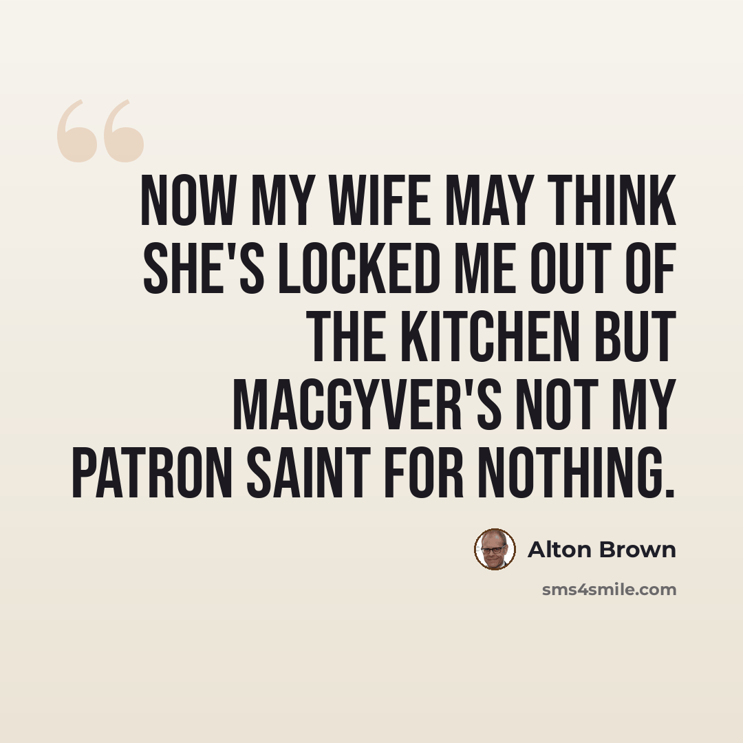 “Now my wife may think she's locked me out of the kitchen but MacGyver's not my patron saint for nothing.” quote by Alton Brown
