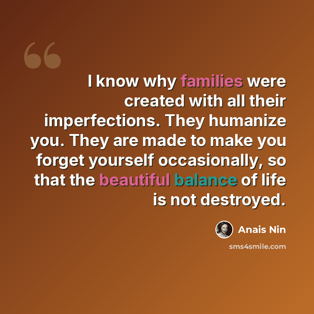 “I know why families were created with all their imperfections. They humanize you. They are made to make you forget yourself occasionally, so that the beautiful balance of life is not destroyed.” quote by Anais Nin