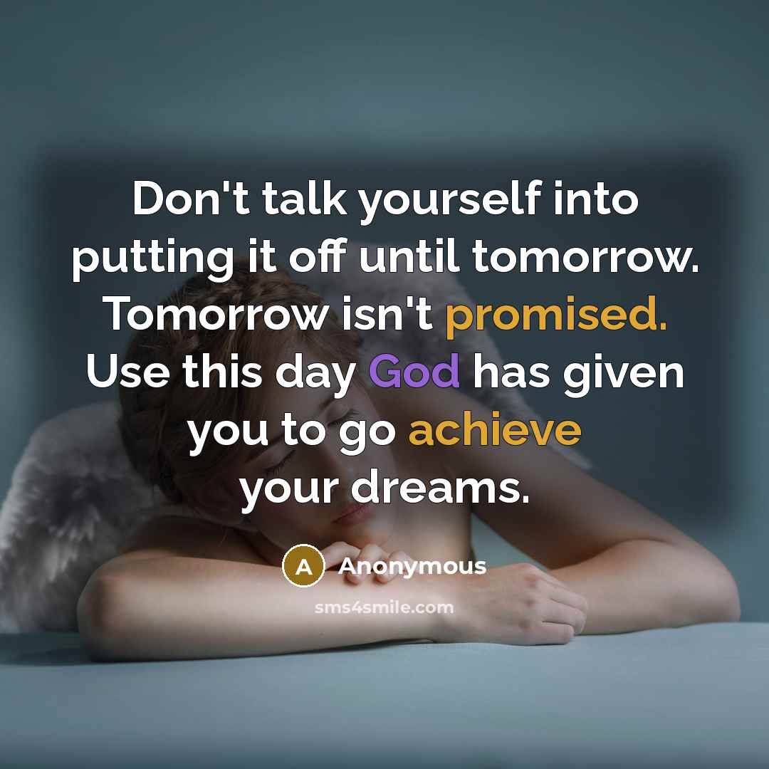 “Don't talk yourself into putting it off until tomorrow. Tomorrow isn't promised. Use this day God has given you to go achieve your dreams.” quote by Anonymous