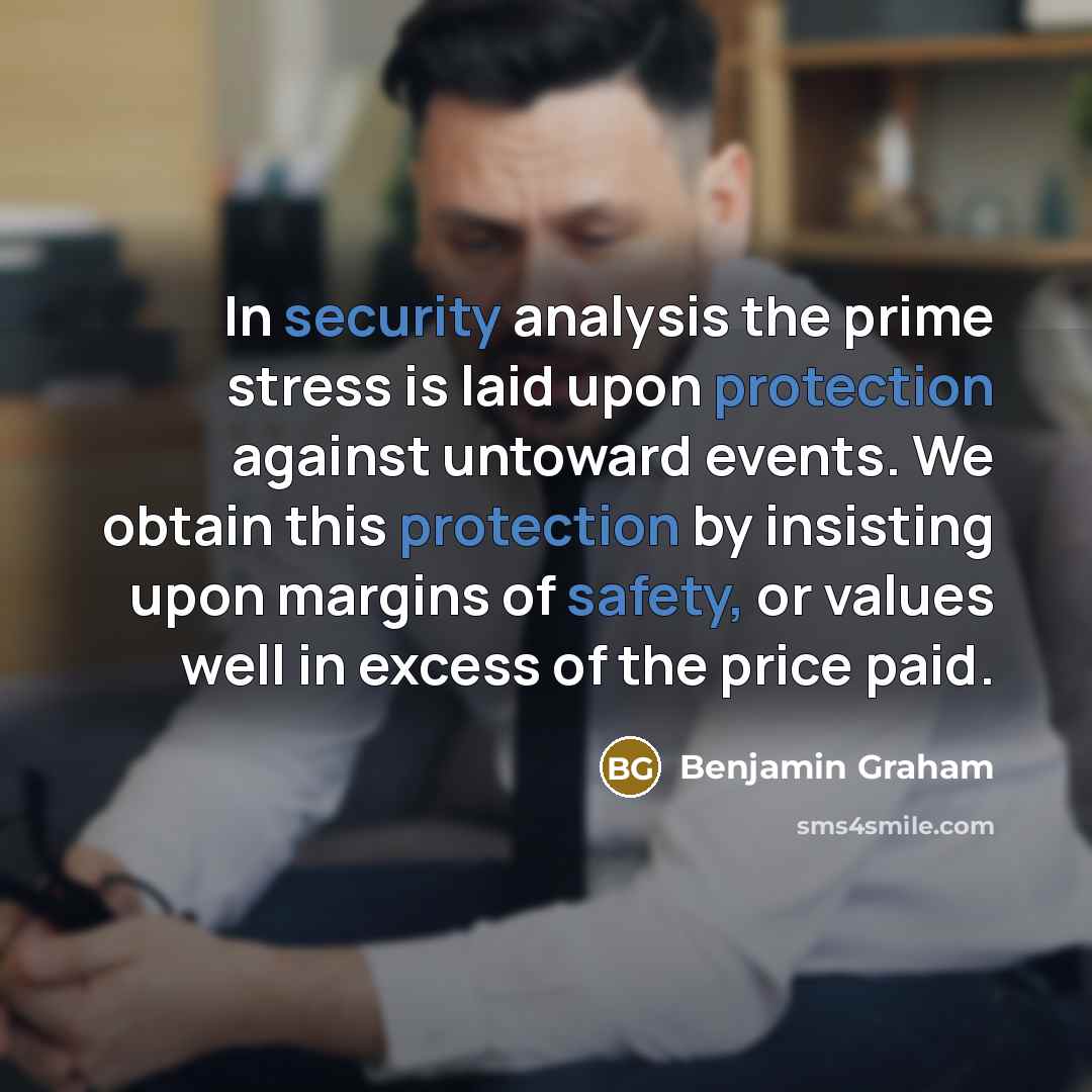“In security analysis the prime stress is laid upon protection against untoward events. We obtain this protection by insisting upon margins of safety, or values well in excess of the price paid.” quote by Benjamin Graham