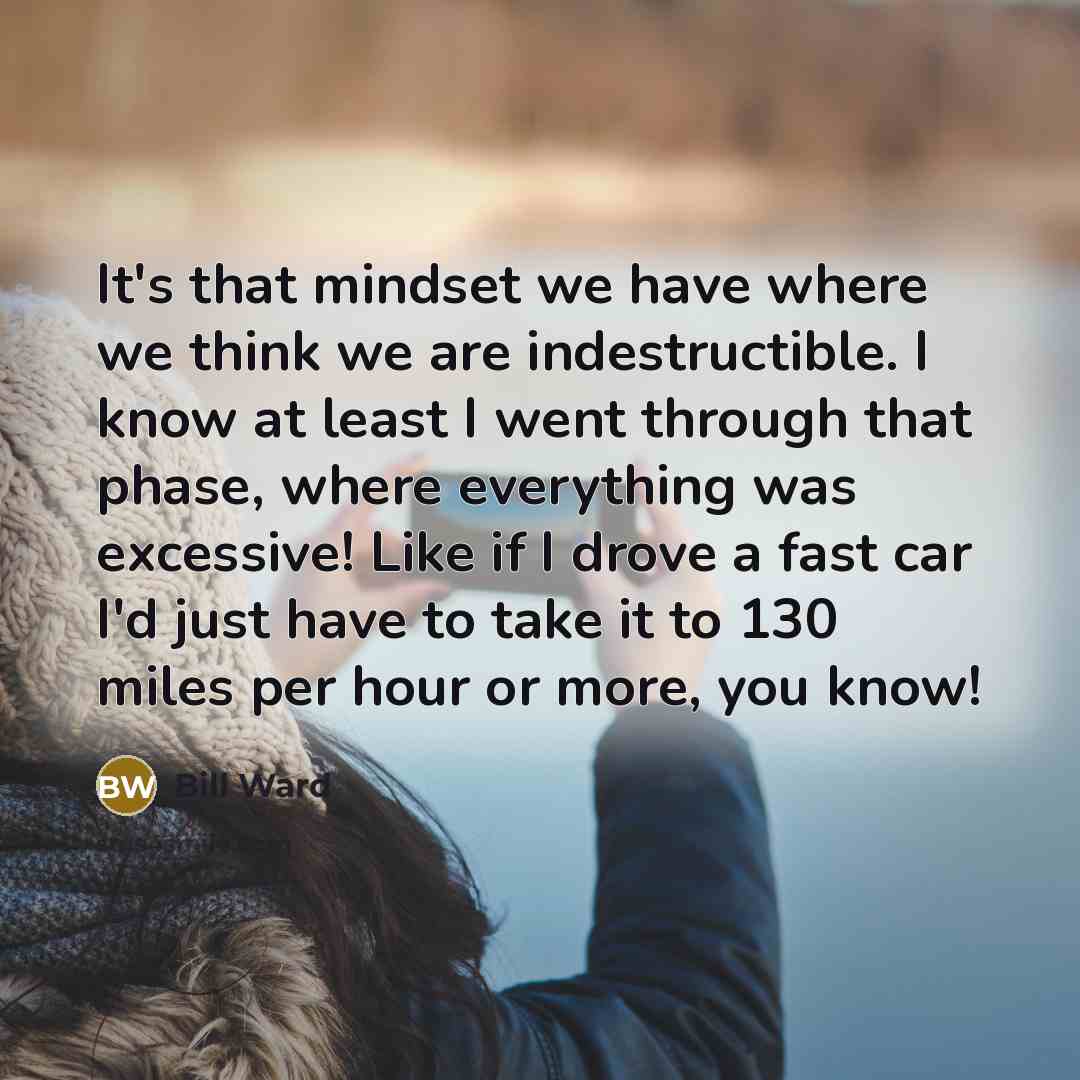 “It's that mindset we have where we think we are indestructible. I know at least I went through that phase, where everything was excessive! Like if I drove a fast car I'd just have to take it to 130 miles per hour or more, you know!” quote by Bill Ward