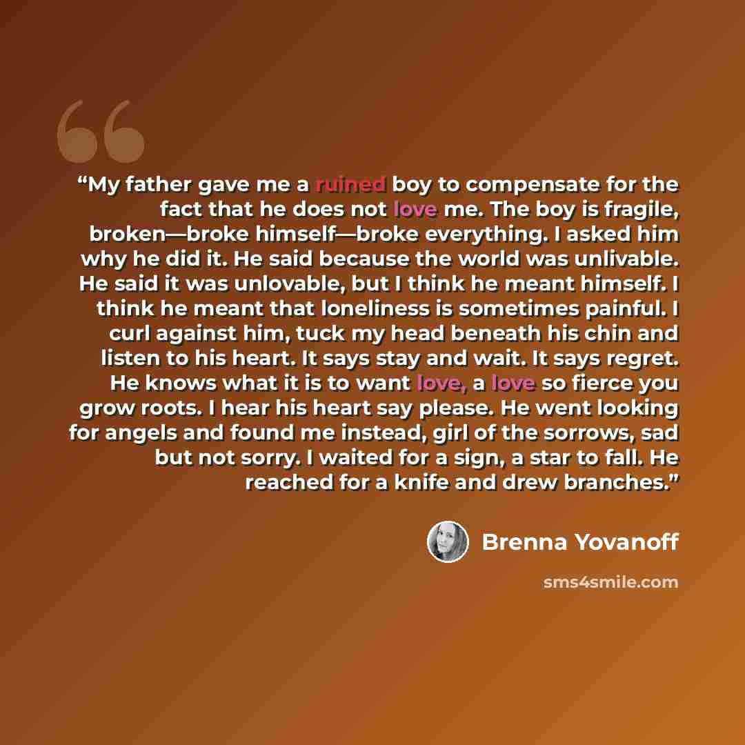 “My father gave me a ruined boy to compensate for the fact that he does not love me. The boy is fragile, broken—broke himself—broke everything. I asked him why he did it. He said because the world was unlivable. He said it was unlovable, but I think he meant himself. I think he meant that…” quote by Brenna Yovanoff