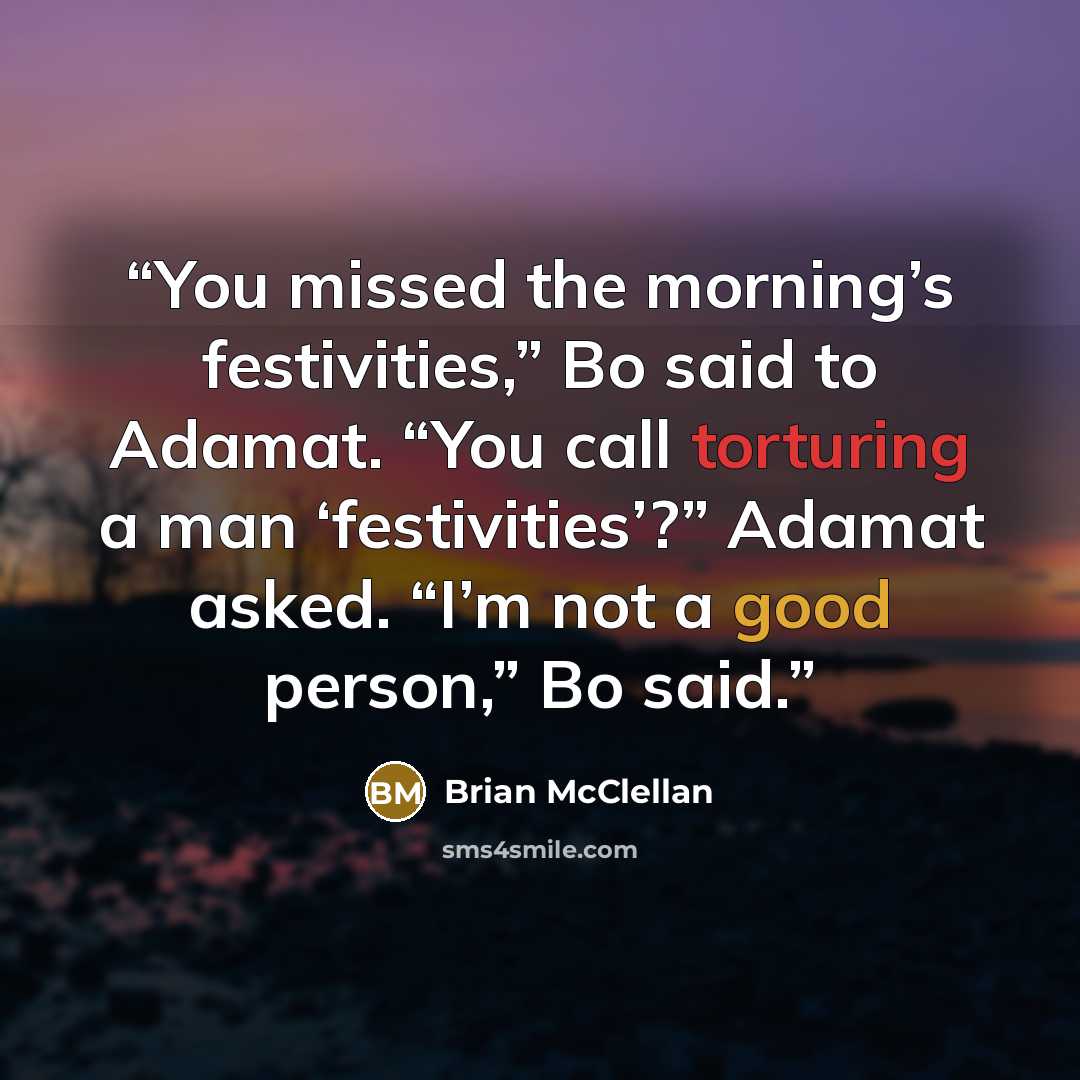 “You missed the morning’s festivities,” Bo said to Adamat. “You call torturing a man ‘festivities’?” Adamat asked. “I’m not a good person,” Bo said.” quote by Brian McClellan