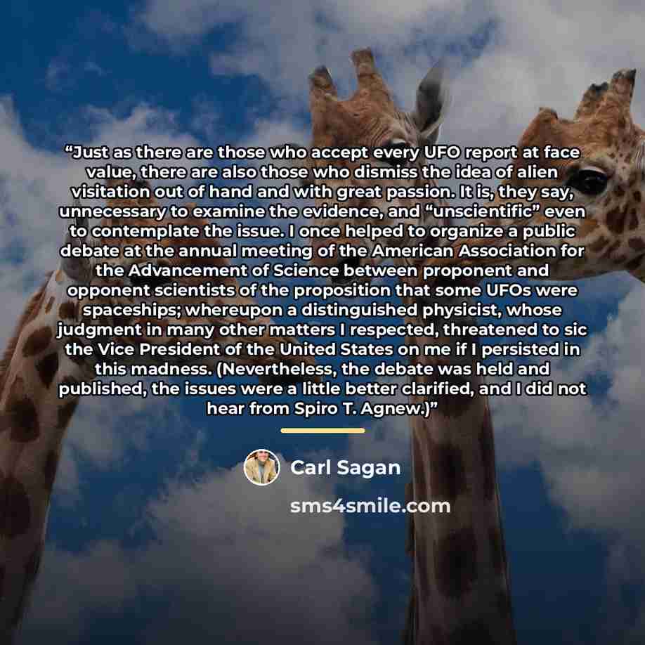“Just as there are those who accept every UFO report at face value, there are also those who dismiss the idea of alien visitation out of hand and with great passion. It is, they say, unnecessary to examine the evidence, and “unscientific” even to contemplate the issue. I once helped to organize a…” quote by Carl Sagan