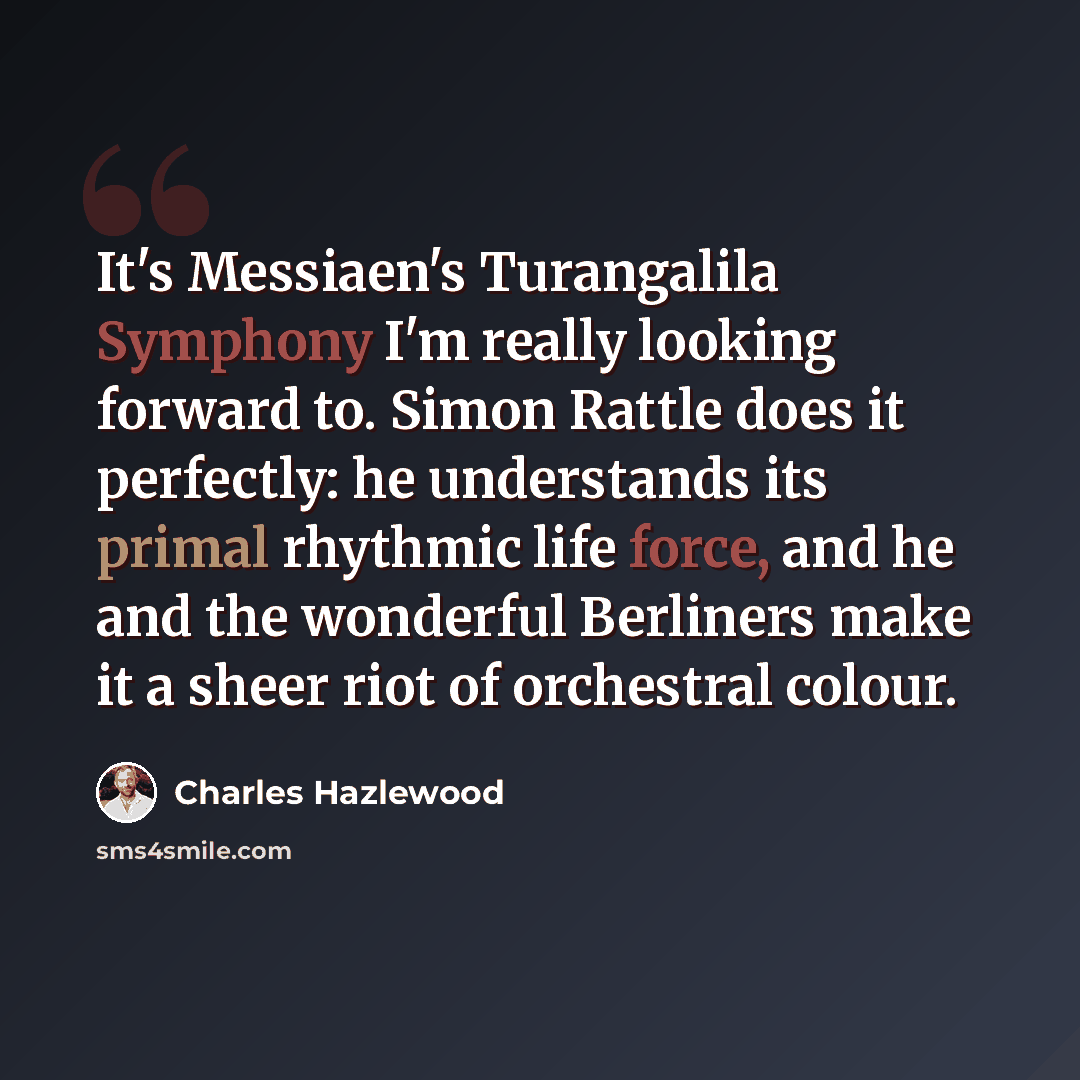 “It's Messiaen's Turangalila Symphony I'm really looking forward to. Simon Rattle does it perfectly: he understands its primal rhythmic life force, and he and the wonderful Berliners make it a sheer riot of orchestral colour.” quote by Charles Hazlewood