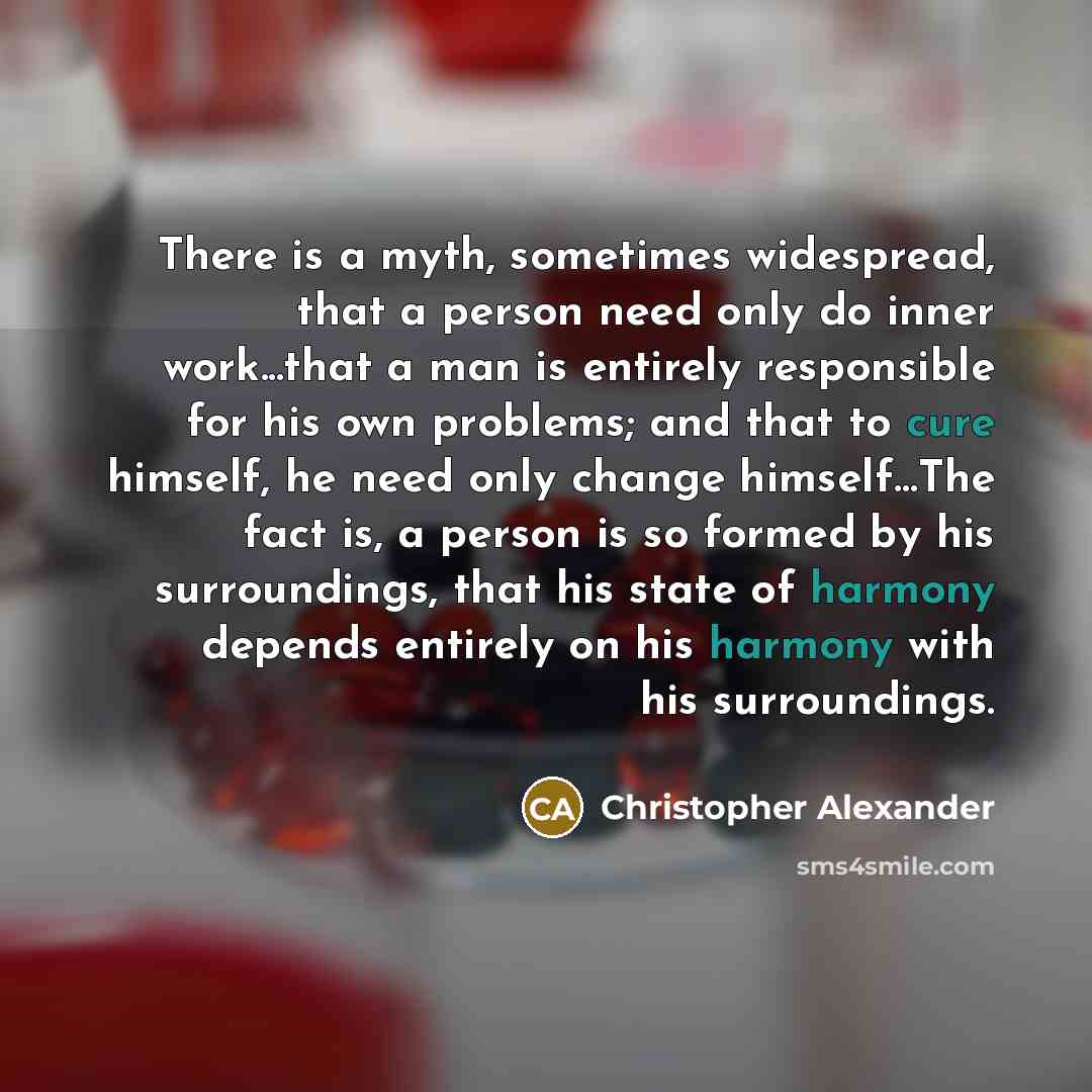 “There is a myth, sometimes widespread, that a person need only do inner work...that a man is entirely responsible for his own problems; and that to cure himself, he need only change himself…The fact is, a person is so formed by his surroundings, that his state of harmony depends entirely on his…” quote by Christopher Alexander