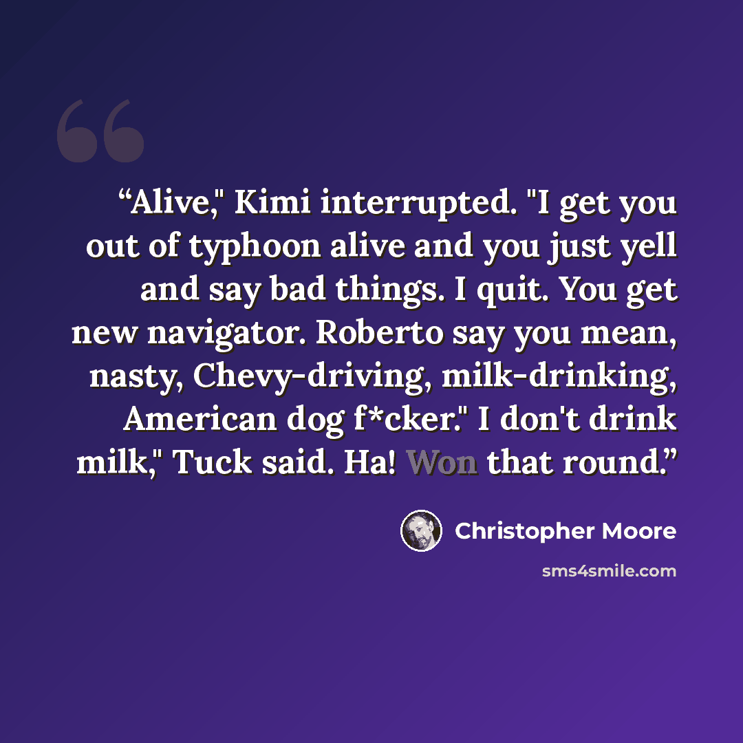 “Alive," Kimi interrupted. "I get you out of typhoon alive and you just yell and say bad things. I quit. You get new navigator. Roberto say you mean, nasty, Chevy-driving, milk-drinking, American dog f*cker." I don't drink milk," Tuck said. Ha! Won that round.” quote by Christopher Moore