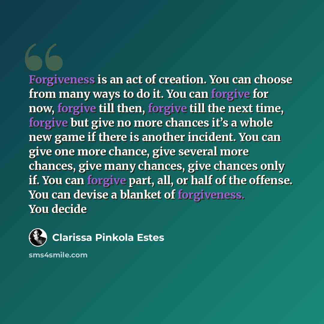 “Forgiveness is an act of creation. You can choose from many ways to do it. You can forgive for now, forgive till then, forgive till the next time, forgive but give no more chances it’s a whole new game if there is another incident. You can give one more chance, give several more chances, give many…” quote by Clarissa Pinkola Estes