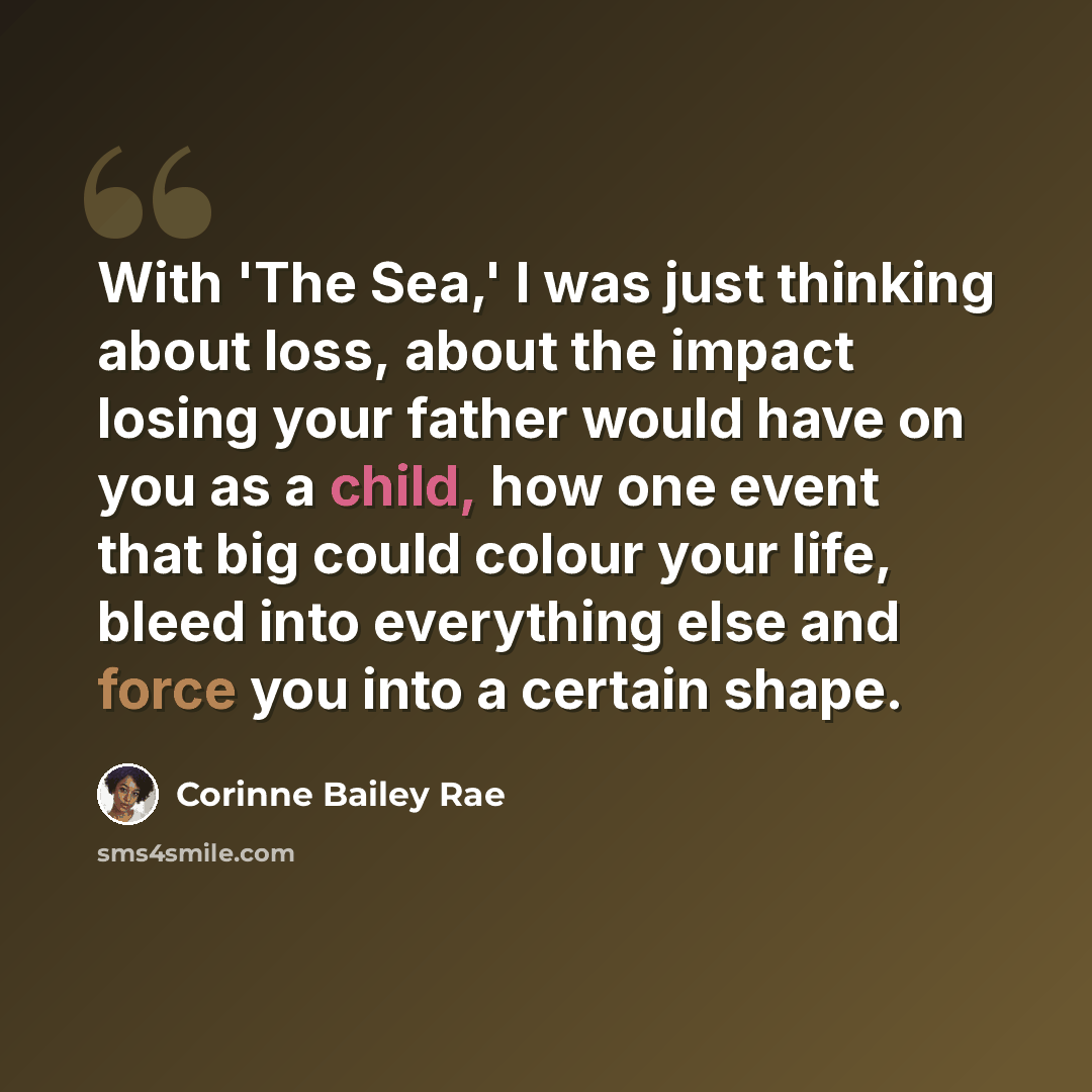 “With 'The Sea,' I was just thinking about loss, about the impact losing your father would have on you as a child, how one event that big could colour your life, bleed into everything else and force you into a certain shape.” quote by Corinne Bailey Rae