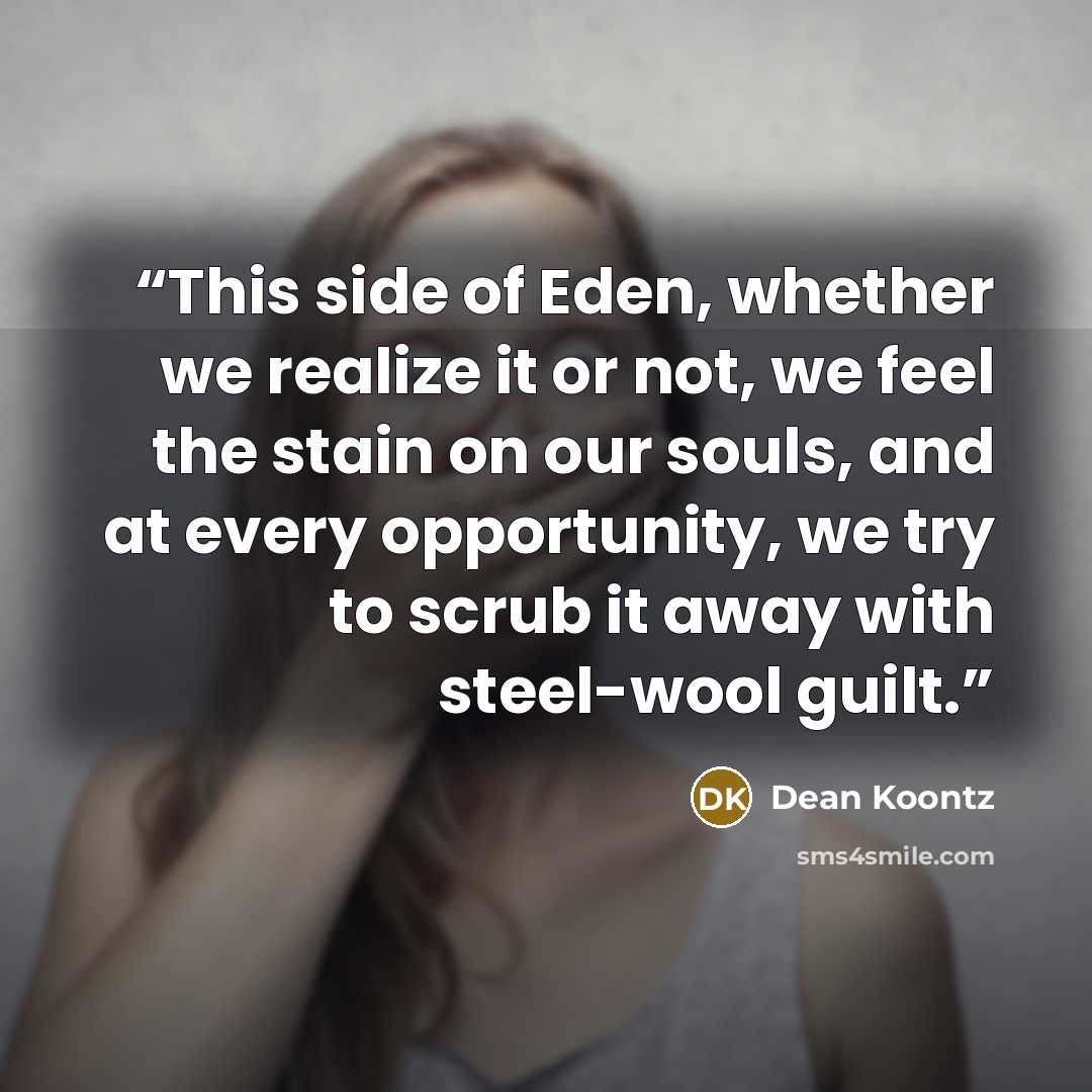 “This side of Eden, whether we realize it or not, we feel the stain on our souls, and at every opportunity, we try to scrub it away with steel-wool guilt.” quote by Dean Koontz