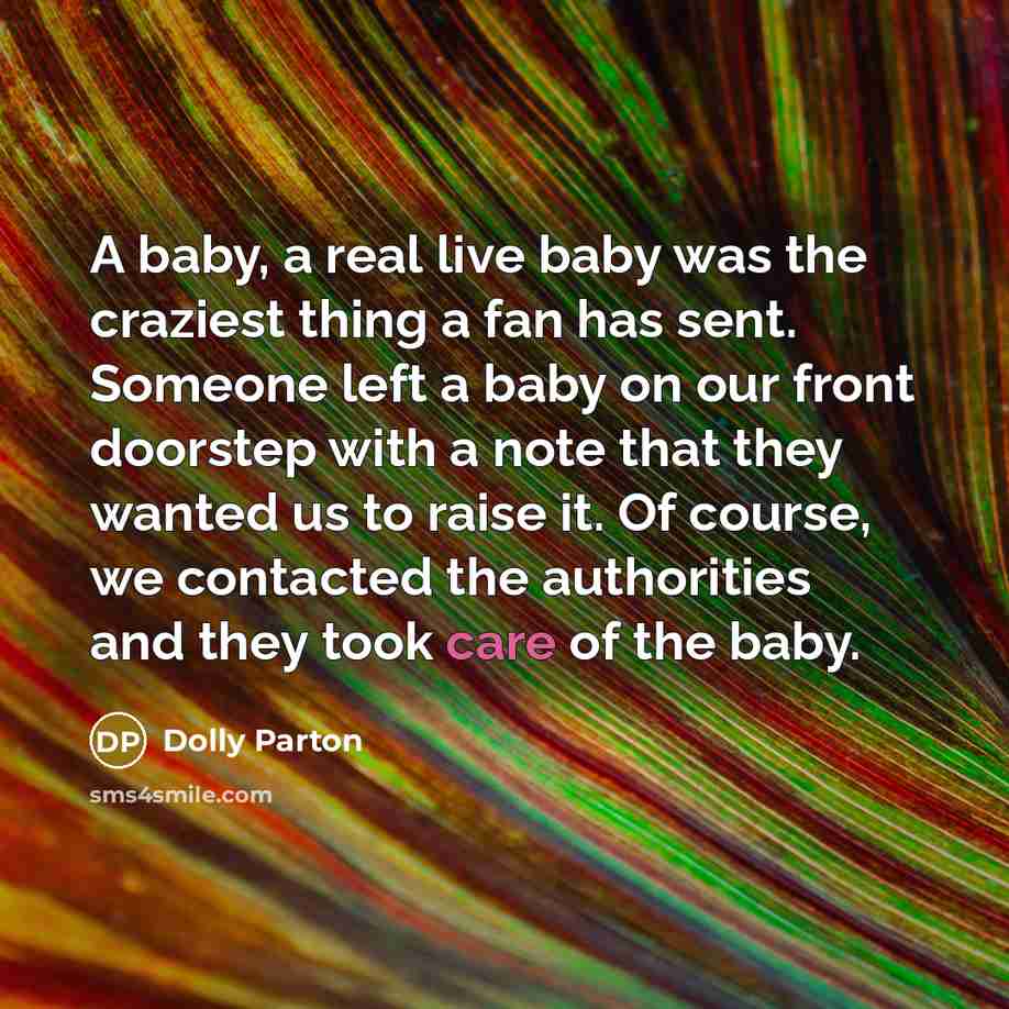 “A baby, a real live baby was the craziest thing a fan has sent. Someone left a baby on our front doorstep with a note that they wanted us to raise it. Of course, we contacted the authorities and they took care of the baby.” quote by Dolly Parton