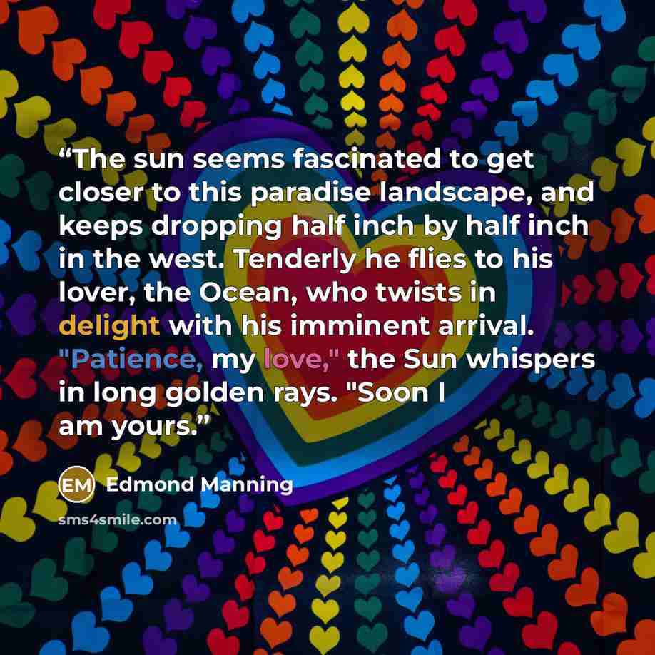 “The sun seems fascinated to get closer to this paradise landscape, and keeps dropping half inch by half inch in the west. Tenderly he flies to his lover, the Ocean, who twists in delight with his imminent arrival. "Patience, my love," the Sun whispers in long golden rays. "Soon I am yours.” quote by Edmond Manning