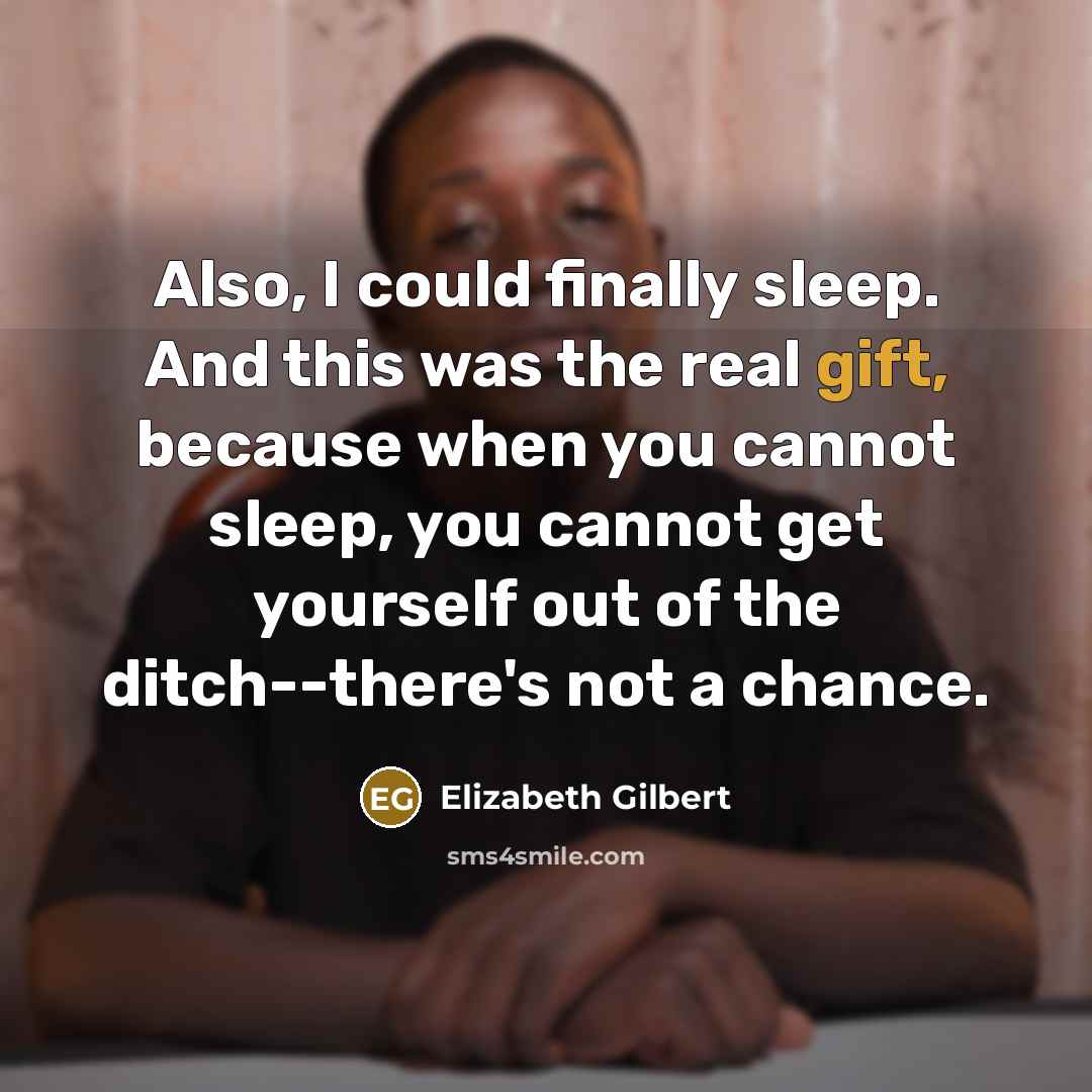 “Also, I could finally sleep. And this was the real gift, because when you cannot sleep, you cannot get yourself out of the ditch--there's not a chance.” quote by Elizabeth Gilbert