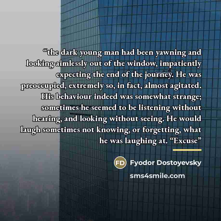 “the dark young man had been yawning and looking aimlessly out of the window, impatiently expecting the end of the journey. He was preoccupied, extremely so, in fact, almost agitated. His behaviour indeed was somewhat strange; sometimes he seemed to be listening without hearing, and looking without…” quote by Fyodor Dostoyevsky