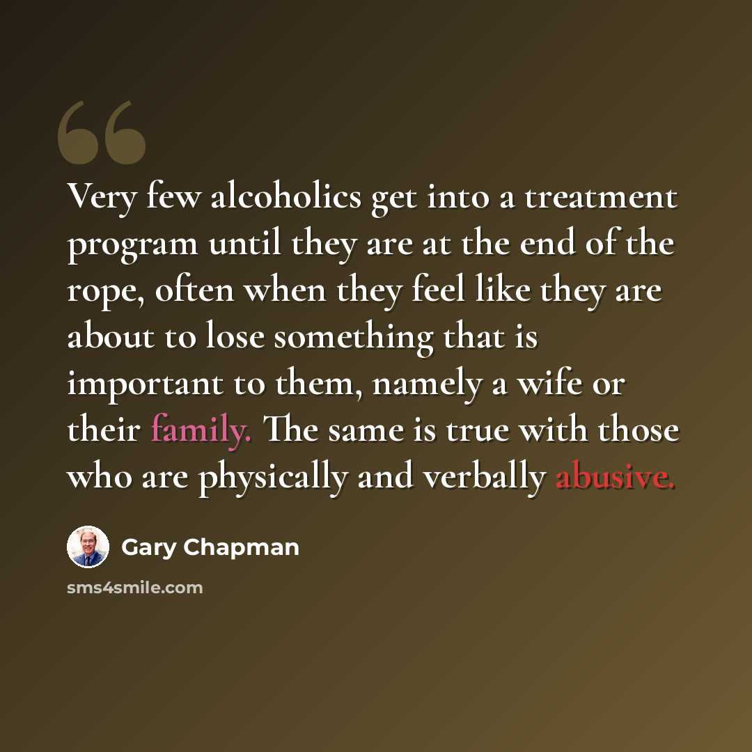 “Very few alcoholics get into a treatment program until they are at the end of the rope, often when they feel like they are about to lose something that is important to them, namely a wife or their family. The same is true with those who are physically and verbally abusive.” quote by Gary Chapman