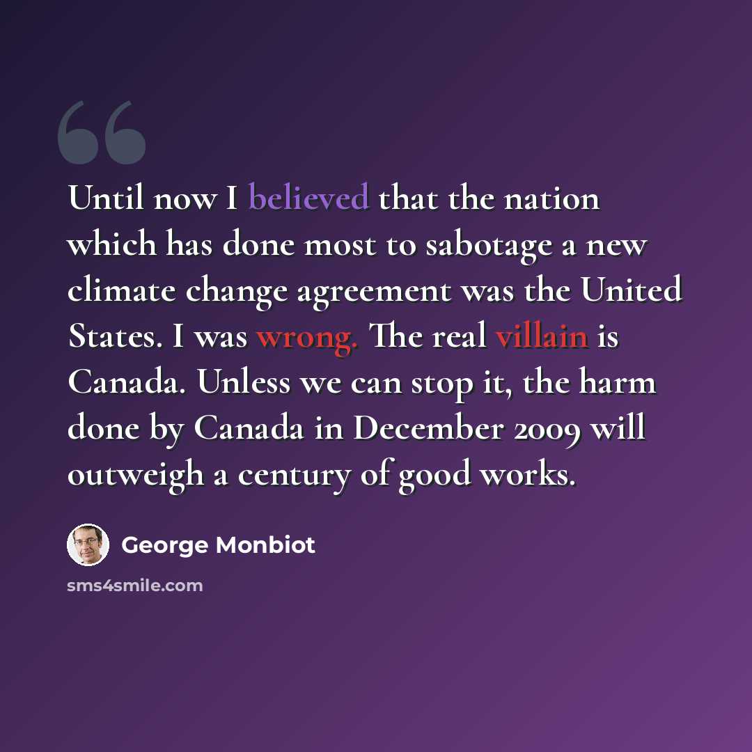 “Until now I believed that the nation which has done most to sabotage a new climate change agreement was the United States. I was wrong. The real villain is Canada. Unless we can stop it, the harm done by Canada in December 2009 will outweigh a century of good works.” quote by George Monbiot