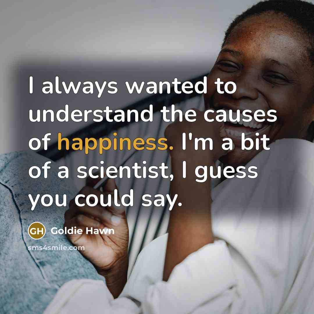 “I always wanted to understand the causes of happiness. I'm a bit of a scientist, I guess you could say.” quote by Goldie Hawn