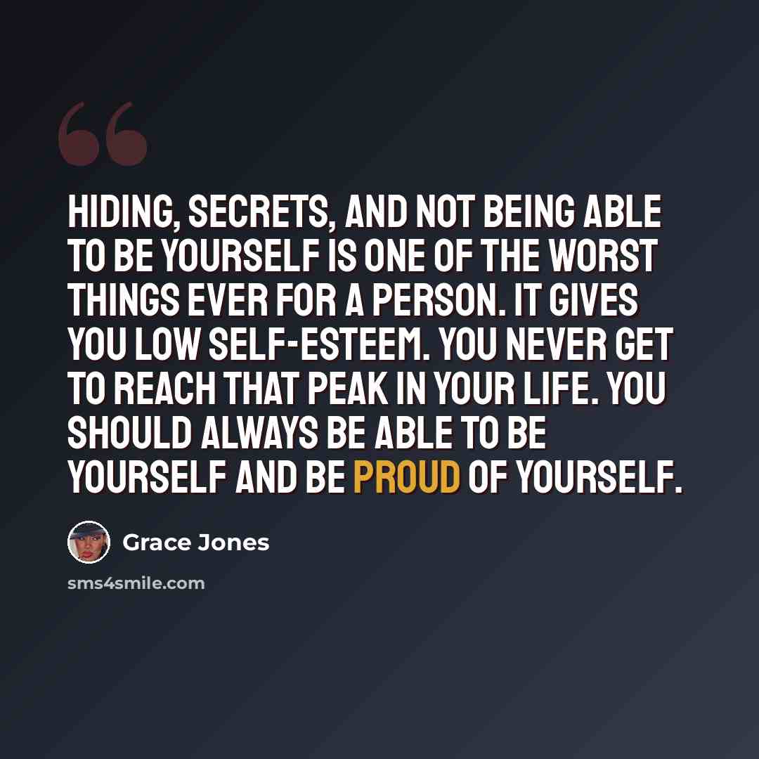 “Hiding, secrets, and not being able to be yourself is one of the worst things ever for a person. It gives you low self-esteem. You never get to reach that peak in your life. You should always be able to be yourself and be proud of yourself.” quote by Grace Jones