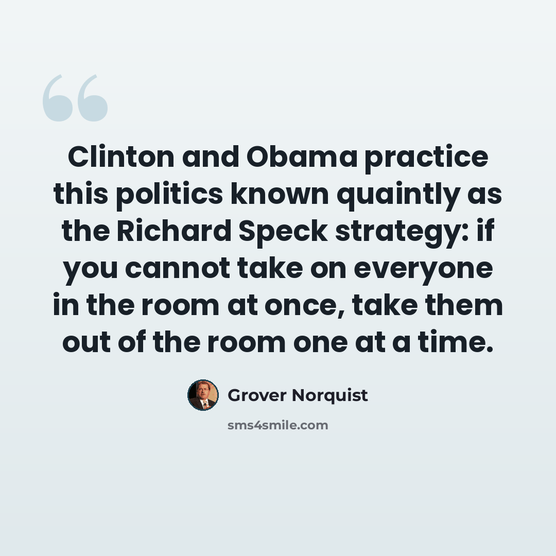 “Clinton and Obama practice this politics known quaintly as the Richard Speck strategy: if you cannot take on everyone in the room at once, take them out of the room one at a time.” quote by Grover Norquist