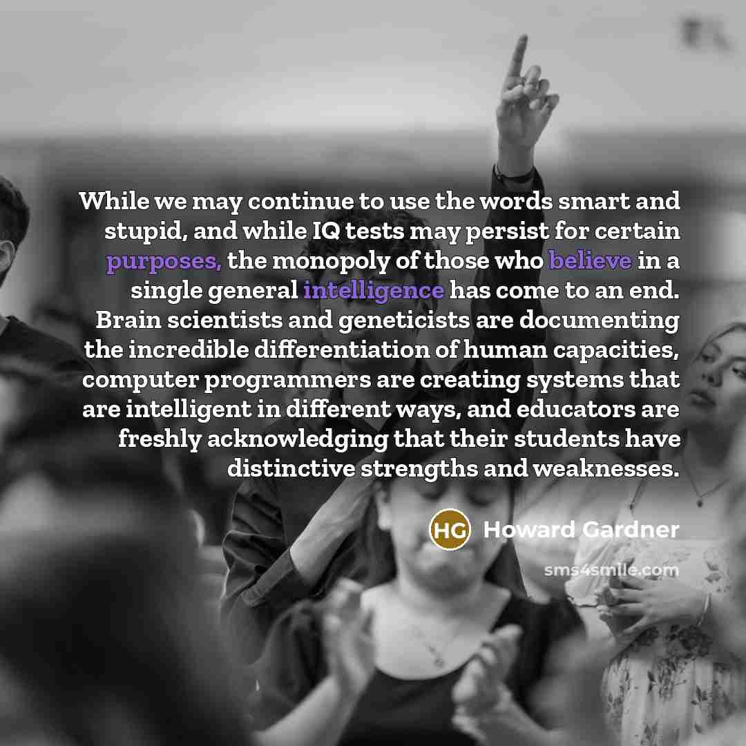 “While we may continue to use the words smart and stupid, and while IQ tests may persist for certain purposes, the monopoly of those who believe in a single general intelligence has come to an end. Brain scientists and geneticists are documenting the incredible differentiation of human capacities…” quote by Howard Gardner