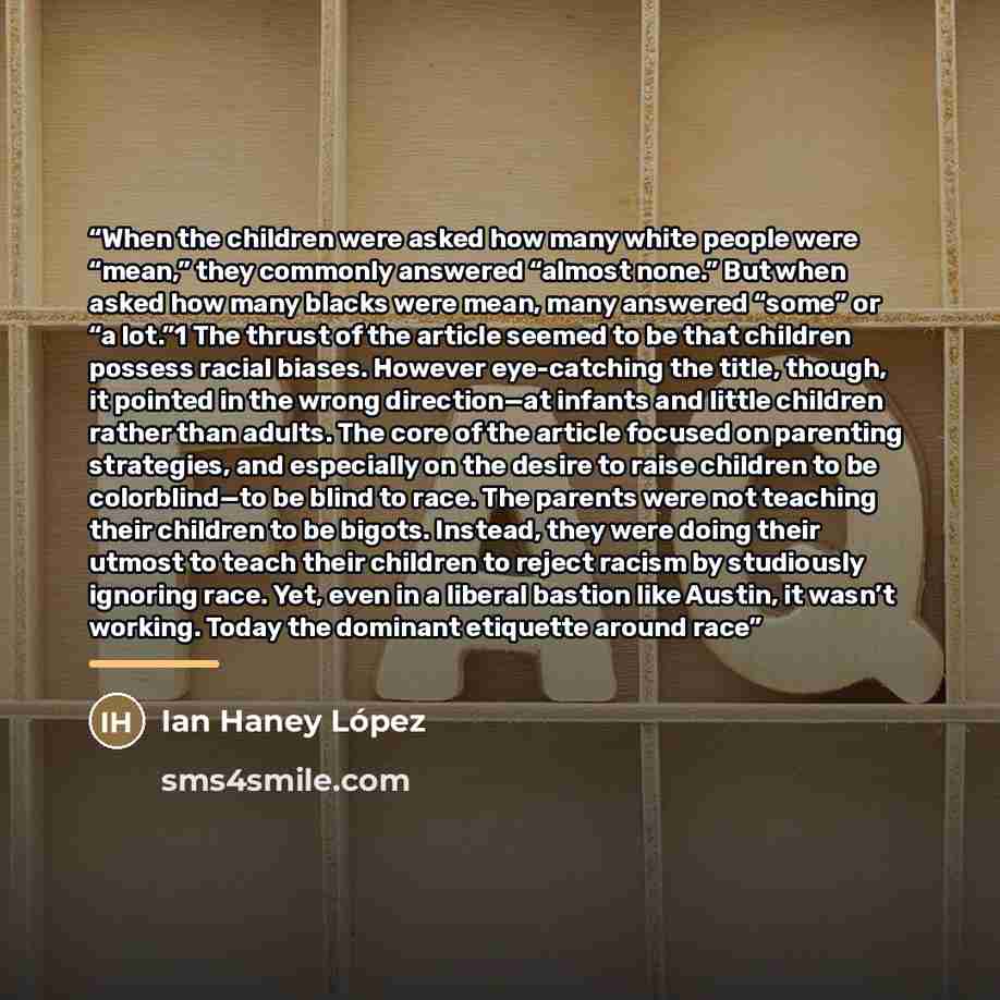 “When the children were asked how many white people were “mean,” they commonly answered “almost none.” But when asked how many blacks were mean, many answered “some” or “a lot.”1 The thrust of the article seemed to be that children possess racial biases. However eye-catching the title, though, it…” quote by Ian Haney López