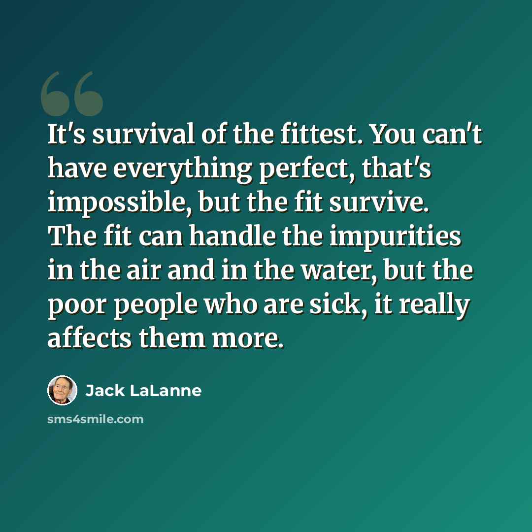 “It's survival of the fittest. You can't have everything perfect, that's impossible, but the fit survive. The fit can handle the impurities in the air and in the water, but the poor people who are sick, it really affects them more.” quote by Jack LaLanne