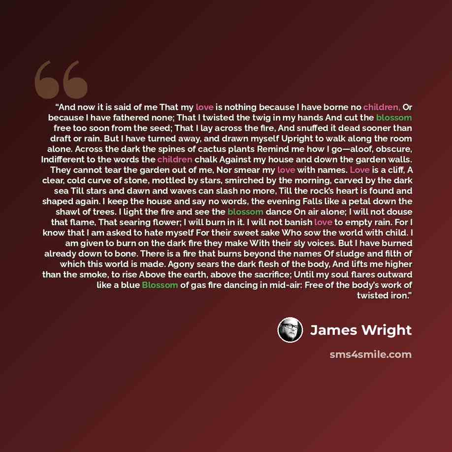 “And now it is said of me That my love is nothing because I have borne no children, Or because I have fathered none; That I twisted the twig in my hands And cut the blossom free too soon from the seed; That I lay across the fire, And snuffed it dead sooner than draft or rain. But I have turned…” quote by James Wright
