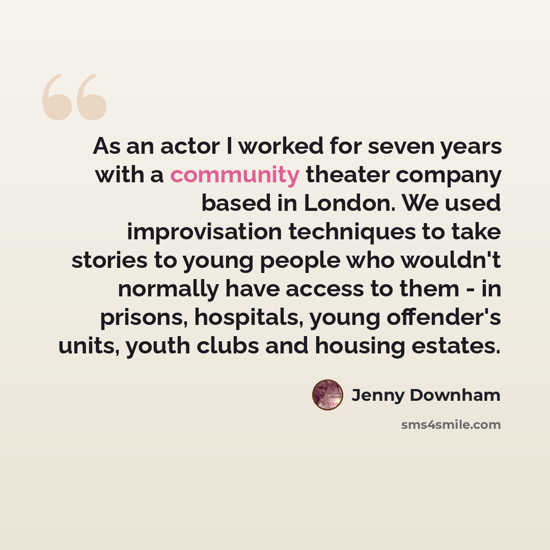 “As an actor I worked for seven years with a community theater company based in London. We used improvisation techniques to take stories to young people who wouldn't normally have access to them - in prisons, hospitals, young offender's units, youth clubs and housing estates.” quote by Jenny Downham