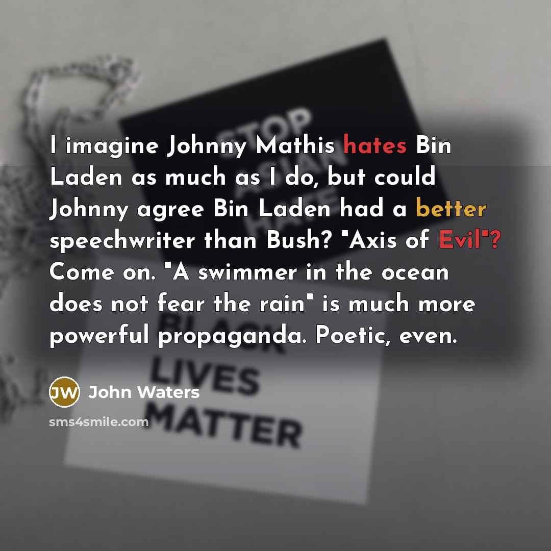 “I imagine Johnny Mathis hates Bin Laden as much as I do, but could Johnny agree Bin Laden had a better speechwriter than Bush? "Axis of Evil"? Come on. "A swimmer in the ocean does not fear the rain" is much more powerful propaganda. Poetic, even.” quote by John Waters