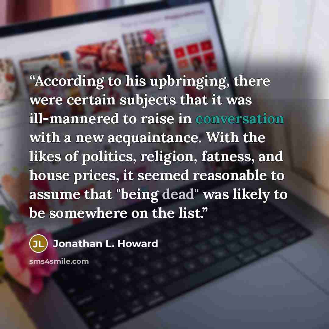 “According to his upbringing, there were certain subjects that it was ill-mannered to raise in conversation with a new acquaintance. With the likes of politics, religion, fatness, and house prices, it seemed reasonable to assume that "being dead" was likely to be somewhere on the list.” quote by Jonathan L. Howard