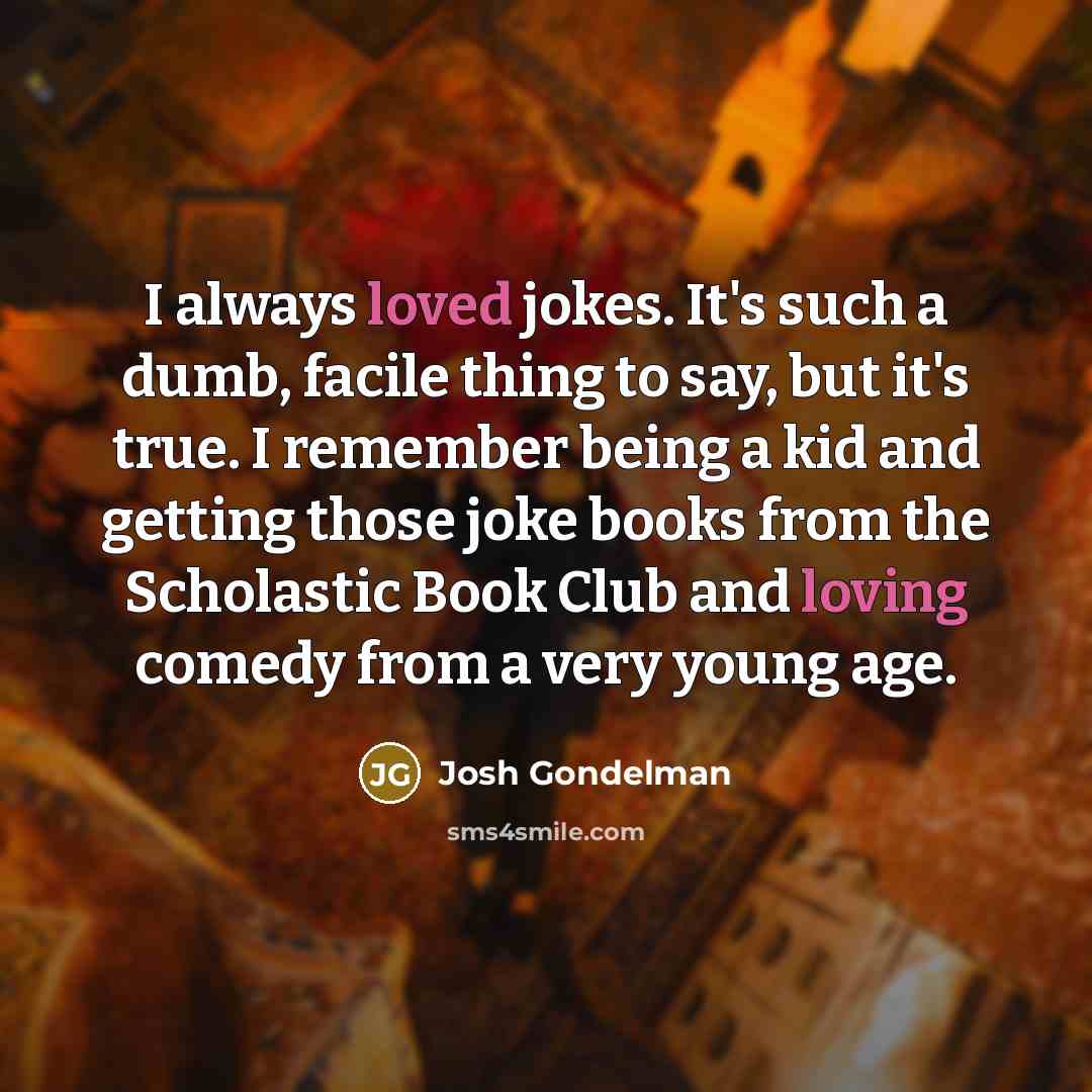 “I always loved jokes. It's such a dumb, facile thing to say, but it's true. I remember being a kid and getting those joke books from the Scholastic Book Club and loving comedy from a very young age.” quote by Josh Gondelman