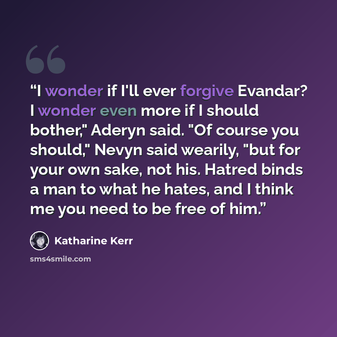 “I wonder if I'll ever forgive Evandar? I wonder even more if I should bother," Aderyn said. "Of course you should," Nevyn said wearily, "but for your own sake, not his. Hatred binds a man to what he hates, and I think me you need to be free of him.” quote by Katharine Kerr