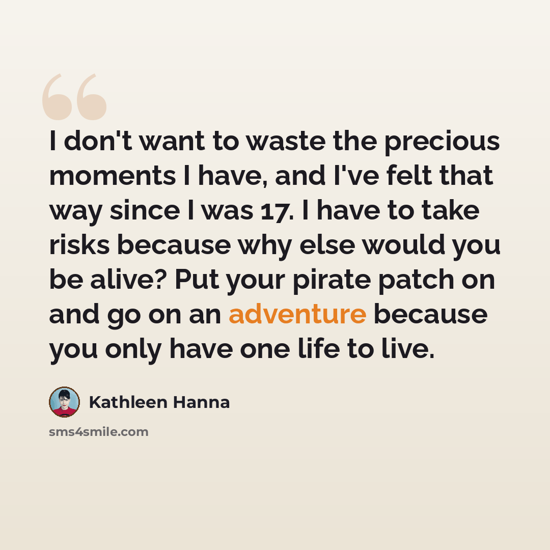 “I don't want to waste the precious moments I have, and I've felt that way since I was 17. I have to take risks because why else would you be alive? Put your pirate patch on and go on an adventure because you only have one life to live.” quote by Kathleen Hanna