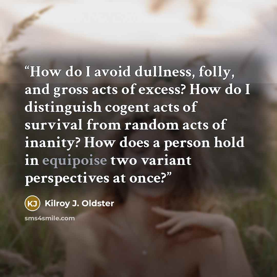 “How do I avoid dullness, folly, and gross acts of excess? How do I distinguish cogent acts of survival from random acts of inanity? How does a person hold in equipoise two variant perspectives at once?” quote by Kilroy J. Oldster
