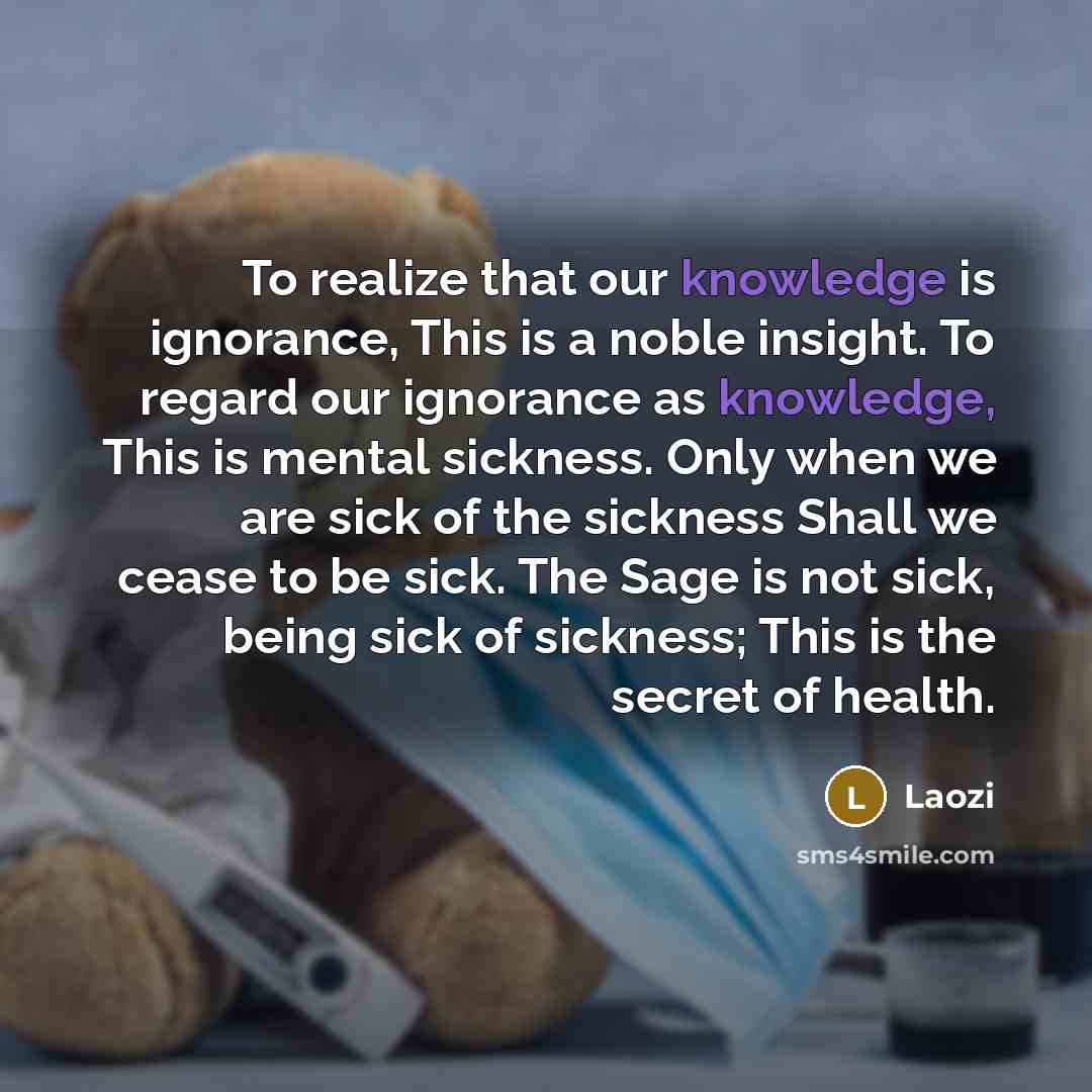 “To realize that our knowledge is ignorance, This is a noble insight. To regard our ignorance as knowledge, This is mental sickness. Only when we are sick of the sickness Shall we cease to be sick. The Sage is not sick, being sick of sickness; This is the secret of health.” quote by Laozi