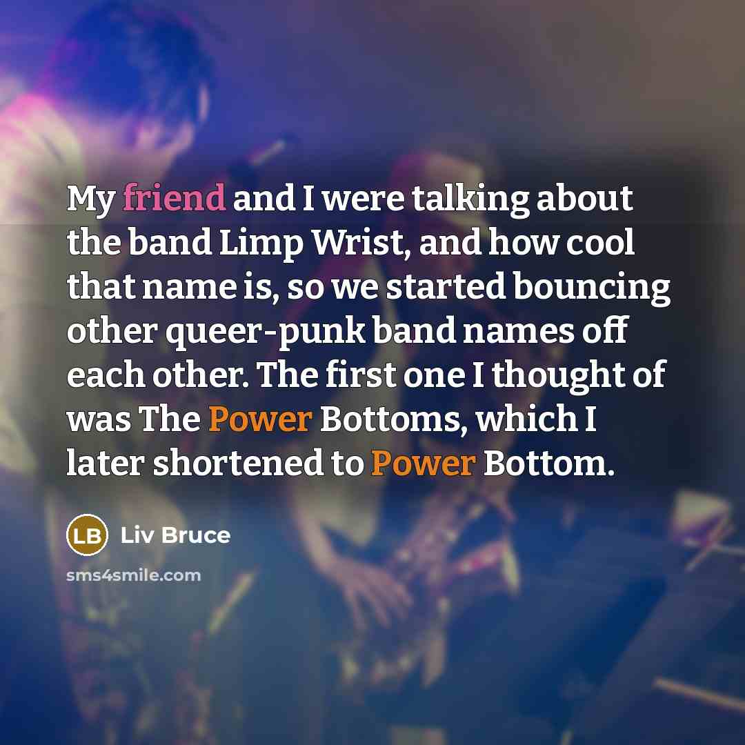 “My friend and I were talking about the band Limp Wrist, and how cool that name is, so we started bouncing other queer-punk band names off each other. The first one I thought of was The Power Bottoms, which I later shortened to Power Bottom.” quote by Liv Bruce