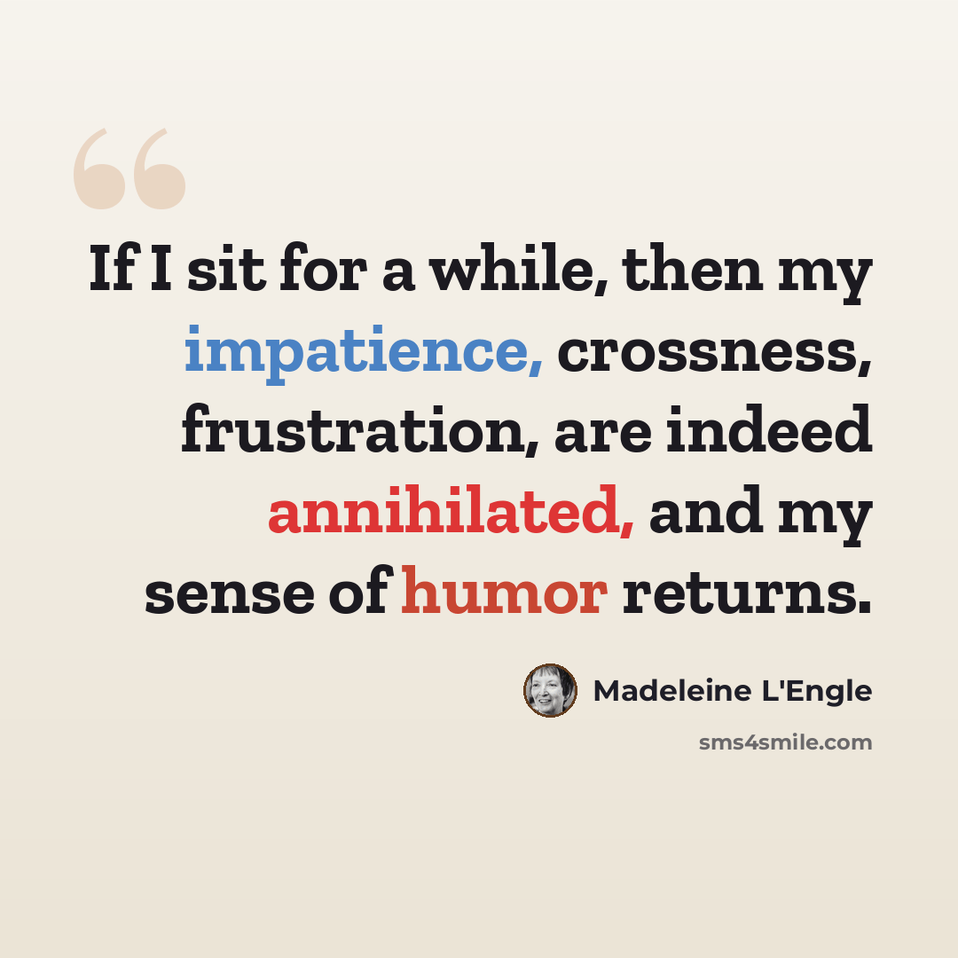 “If I sit for a while, then my impatience, crossness, frustration, are indeed annihilated, and my sense of humor returns.” quote by Madeleine L'Engle