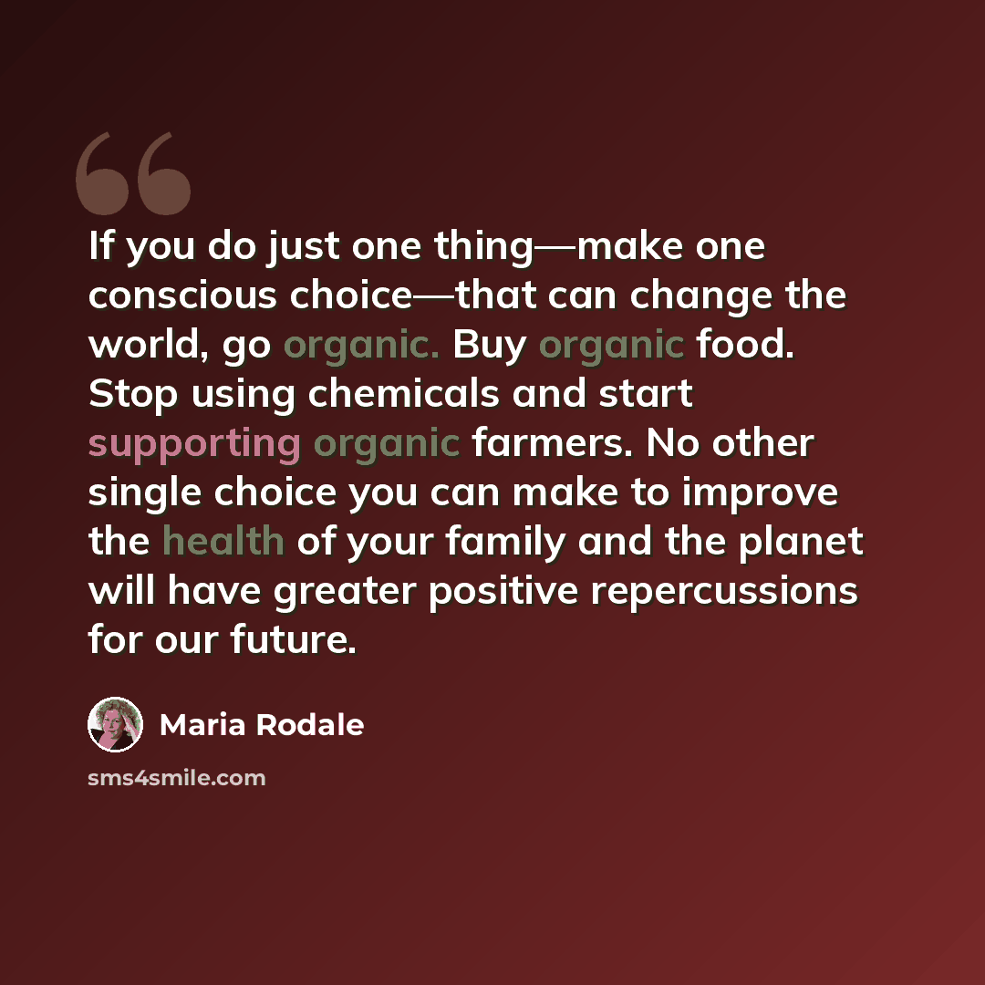 “If you do just one thing—make one conscious choice—that can change the world, go organic. Buy organic food. Stop using chemicals and start supporting organic farmers. No other single choice you can make to improve the health of your family and the planet will have greater positive repercussions…” quote by Maria Rodale