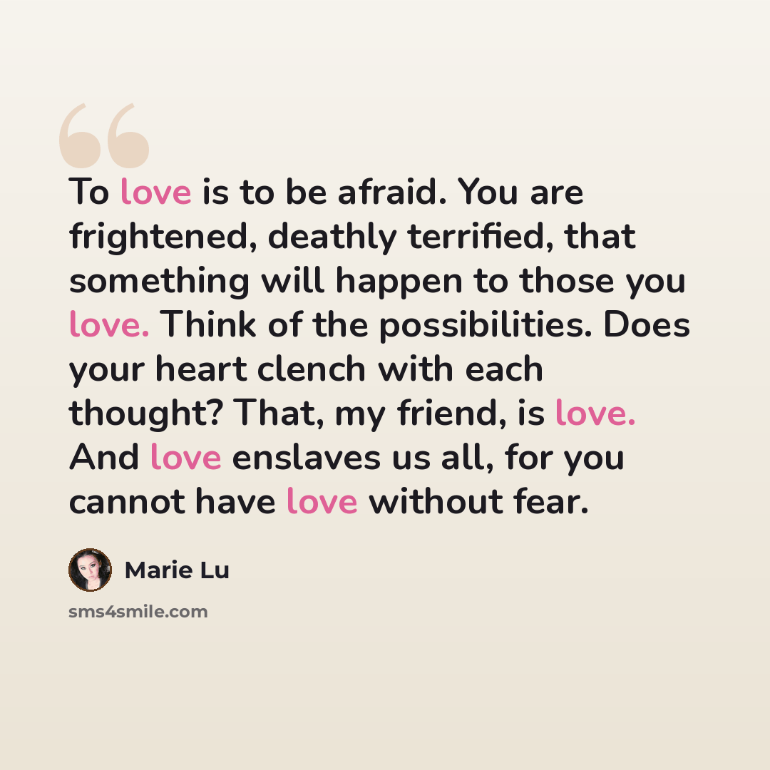 “To love is to be afraid. You are frightened, deathly terrified, that something will happen to those you love. Think of the possibilities. Does your heart clench with each thought? That, my friend, is love. And love enslaves us all, for you cannot have love without fear.” quote by Marie Lu