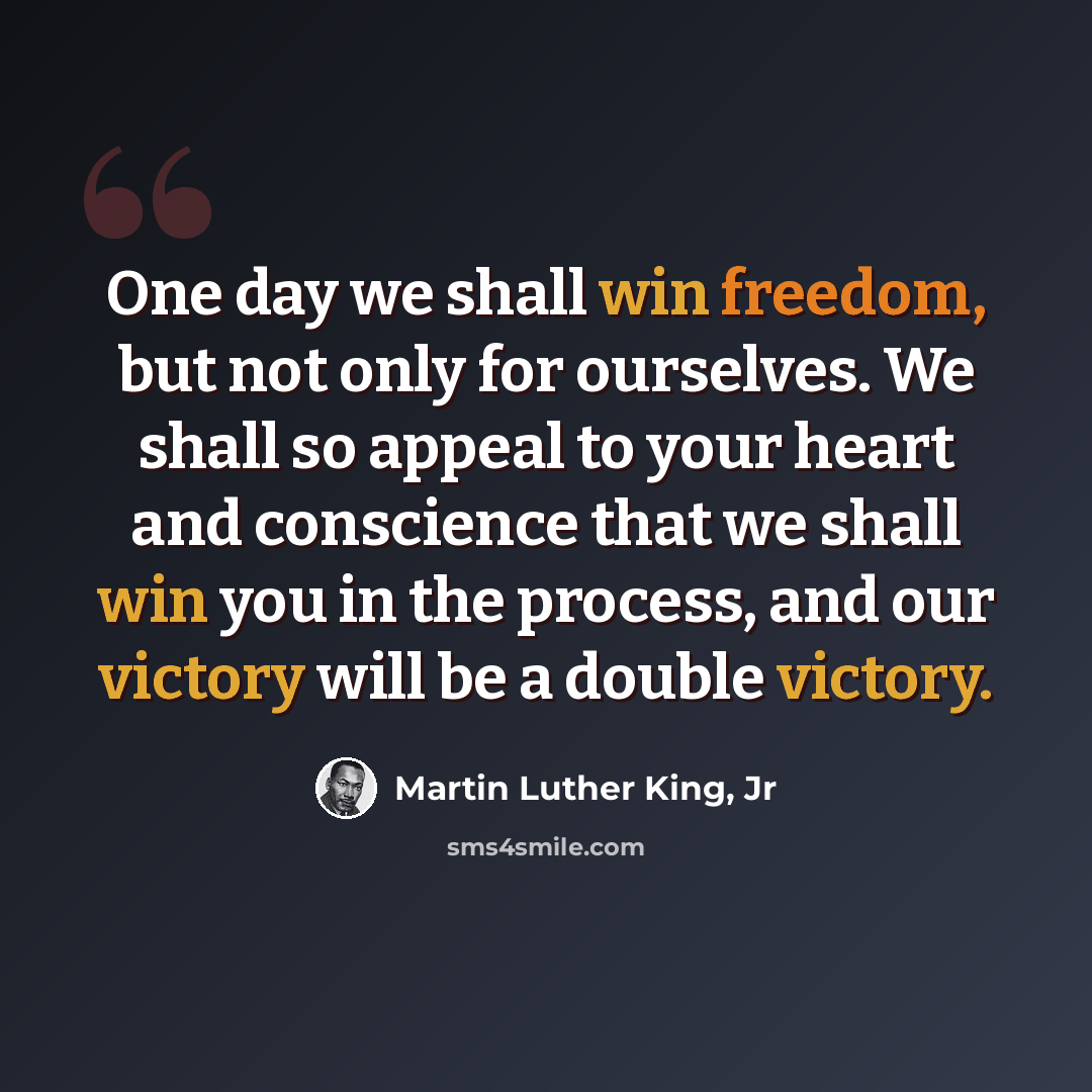 “One day we shall win freedom, but not only for ourselves. We shall so appeal to your heart and conscience that we shall win you in the process, and our victory will be a double victory.” quote by Martin Luther King, Jr