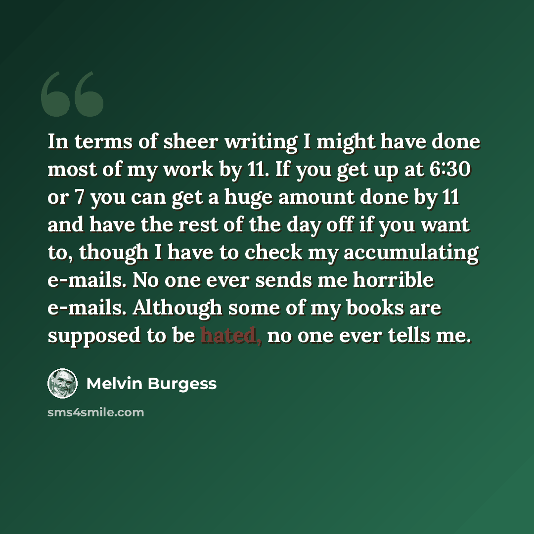 “In terms of sheer writing I might have done most of my work by 11. If you get up at 6:30 or 7 you can get a huge amount done by 11 and have the rest of the day off if you want to, though I have to check my accumulating e-mails. No one ever sends me horrible e-mails. Although some of my books are…” quote by Melvin Burgess