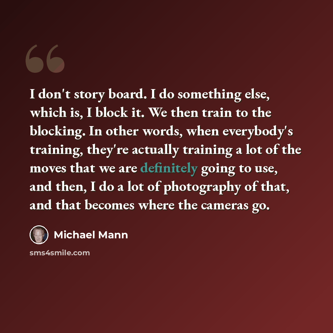 “I don't story board. I do something else, which is, I block it. We then train to the blocking. In other words, when everybody's training, they're actually training a lot of the moves that we are definitely going to use, and then, I do a lot of photography of that, and that becomes where the…” quote by Michael Mann