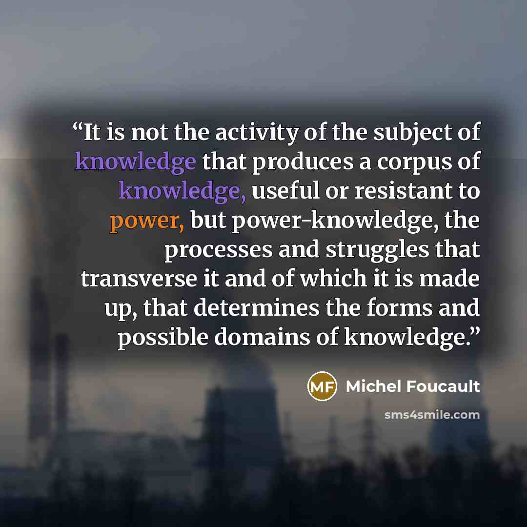 “It is not the activity of the subject of knowledge that produces a corpus of knowledge, useful or resistant to power, but power-knowledge, the processes and struggles that transverse it and of which it is made up, that determines the forms and possible domains of knowledge.” quote by Michel Foucault