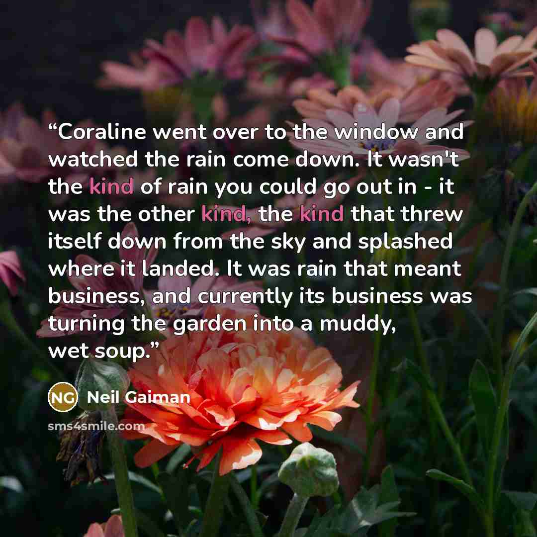 “Coraline went over to the window and watched the rain come down. It wasn't the kind of rain you could go out in - it was the other kind, the kind that threw itself down from the sky and splashed where it landed. It was rain that meant business, and currently its business was turning the garden…” quote by Neil Gaiman