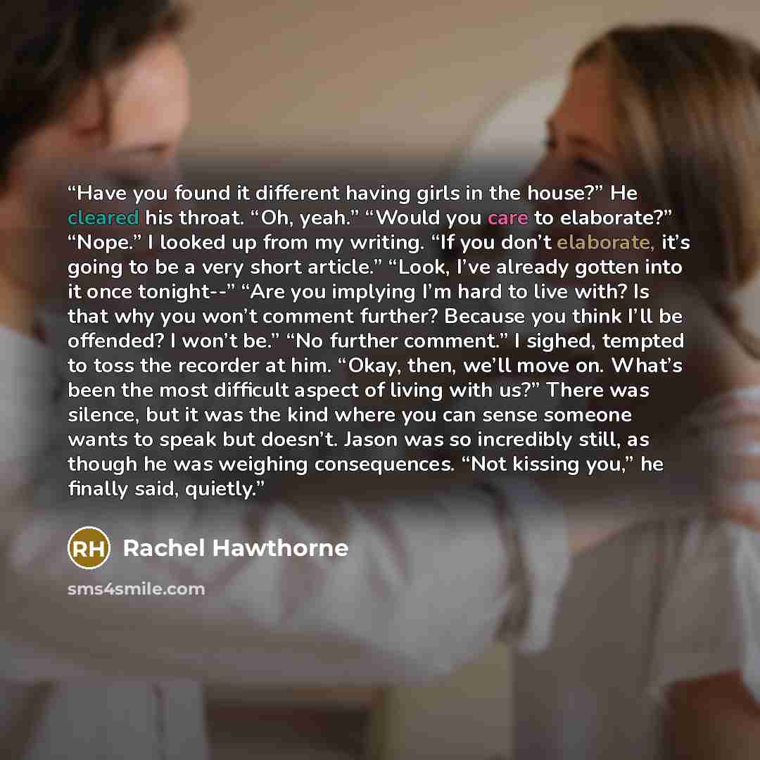“Have you found it different having girls in the house?” He cleared his throat. “Oh, yeah.” “Would you care to elaborate?” “Nope.” I looked up from my writing. “If you don’t elaborate, it’s going to be a very short article.” “Look, I’ve already gotten into it once tonight--” “Are you implying I’m…” quote by Rachel Hawthorne