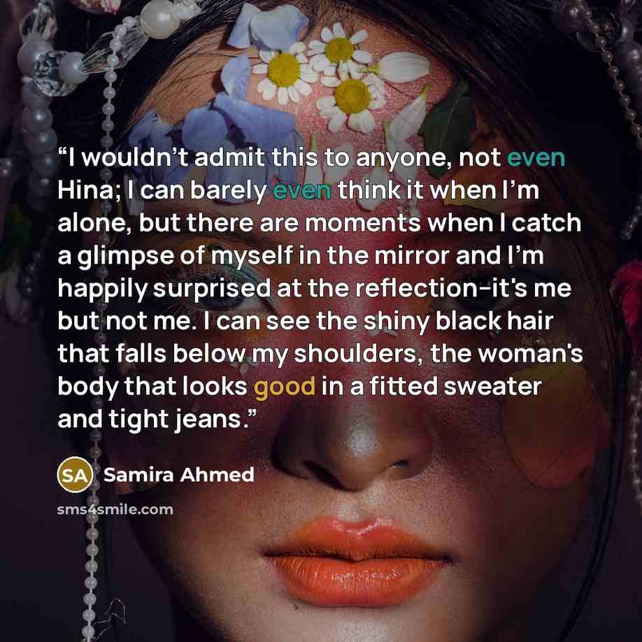“I wouldn't admit this to anyone, not even Hina; I can barely even think it when I'm alone, but there are moments when I catch a glimpse of myself in the mirror and I'm happily surprised at the reflection--it's me but not me. I can see the shiny black hair that falls below my shoulders, the woman's…” quote by Samira Ahmed